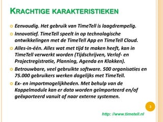 KRACHTIGE KARAKTERISTIEKEN
 Eenvoudig. Het gebruik van TimeTell is laagdrempelig.
 Innovatief. TimeTell speelt in op technologische
ontwikkelingen met de TimeTell App en TimeTell Cloud.
 Alles-in-één. Alles wat met tijd te maken heeft, kan in
TimeTell verwerkt worden (Tijdschrijven, Verlof- en
Projectregistratie, Planning, Agenda en Klokken).
 Betrouwbare, veel gebruikte software. 500 organisaties en
75.000 gebruikers werken dagelijks met TimeTell.
 Ex- en importmogelijkheden. Met behulp van de
Koppelmodule kan er data worden geïmporteerd en/of
geëxporteerd vanuit of naar externe systemen.
3
http: //www.timetell.nl
 