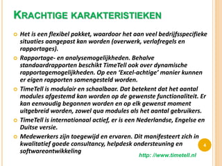 KRACHTIGE KARAKTERISTIEKEN
 Het is een flexibel pakket, waardoor het aan veel bedrijfsspecifieke
situaties aangepast kan worden (overwerk, verlofregels en
rapportages).
 Rapportage- en analysemogelijkheden. Behalve
standaardrapporten beschikt TimeTell ook over dynamische
rapportagemogelijkheden. Op een ‘Excel-achtige’ manier kunnen
er eigen rapporten samengesteld worden.
 TimeTell is modulair en schaalbaar. Dat betekent dat het aantal
modules afgestemd kan worden op de gewenste functionaliteit. Er
kan eenvoudig begonnen worden en op elk gewenst moment
uitgebreid worden, zowel qua modules als het aantal gebruikers.
 TimeTell is internationaal actief, er is een Nederlandse, Engelse en
Duitse versie.
 Medewerkers zijn toegewijd en ervaren. Dit manifesteert zich in
kwalitatief goede consultancy, helpdesk ondersteuning en
softwareontwikkeling
4
http: //www.timetell.nl
 