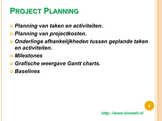 PROJECT PLANNING
 Planning van taken en activiteiten.
 Planning van projectkosten.
 Onderlinge afhankelijkheden tussen geplande taken
en activiteiten.
 Milestones
 Grafische weergave Gantt charts.
 Baselines
6
http: //www.timetell.nl
 
