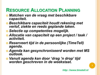 RESOURCE ALLOCATION PLANNING
 Matchen van de vraag met beschikbare
capaciteit.
 Beschikbare capaciteit houdt rekening met
verlof, ziekte en reeds geplande taken.
 Selectie op competenties mogelijk.
 Allocatie van capaciteit op een project / taak /
activiteit.
 Reserveert tijd in de persoonlijke (TimeTell)
agenda.
 Agenda kan gesynchroniseerd worden met MS
outlook.
 Vanuit agenda kan door ‘drag ’n drop’ tijd
worden geschreven in de weekstaat.
7
http: //www.timetell.nl
 