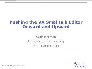Pushing the VA Smalltalk Editor 
Onward and Upward 
Copyright © 2014 Instantiations, Inc. 
Seth Berman 
Director of Engineering 
Instantiations, Inc. 
 
