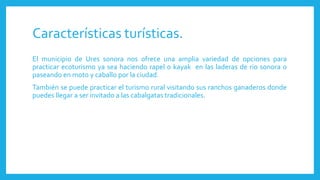 Características turísticas.
El municipio de Ures sonora nos ofrece una amplia variedad de opciones para
practicar ecoturismo ya sea haciendo rapel o kayak en las laderas de rio sonora o
paseando en moto y caballo por la ciudad.
También se puede practicar el turismo rural visitando sus ranchos ganaderos donde
puedes llegar a ser invitado a las cabalgatas tradicionales.
 