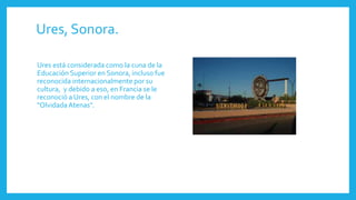 Ures, Sonora.
Ures está considerada como la cuna de la
Educación Superior en Sonora, incluso fue
reconocida internacionalmente por su
cultura, y debido a eso, en Francia se le
reconoció a Ures, con el nombre de la
"OlvidadaAtenas".
 