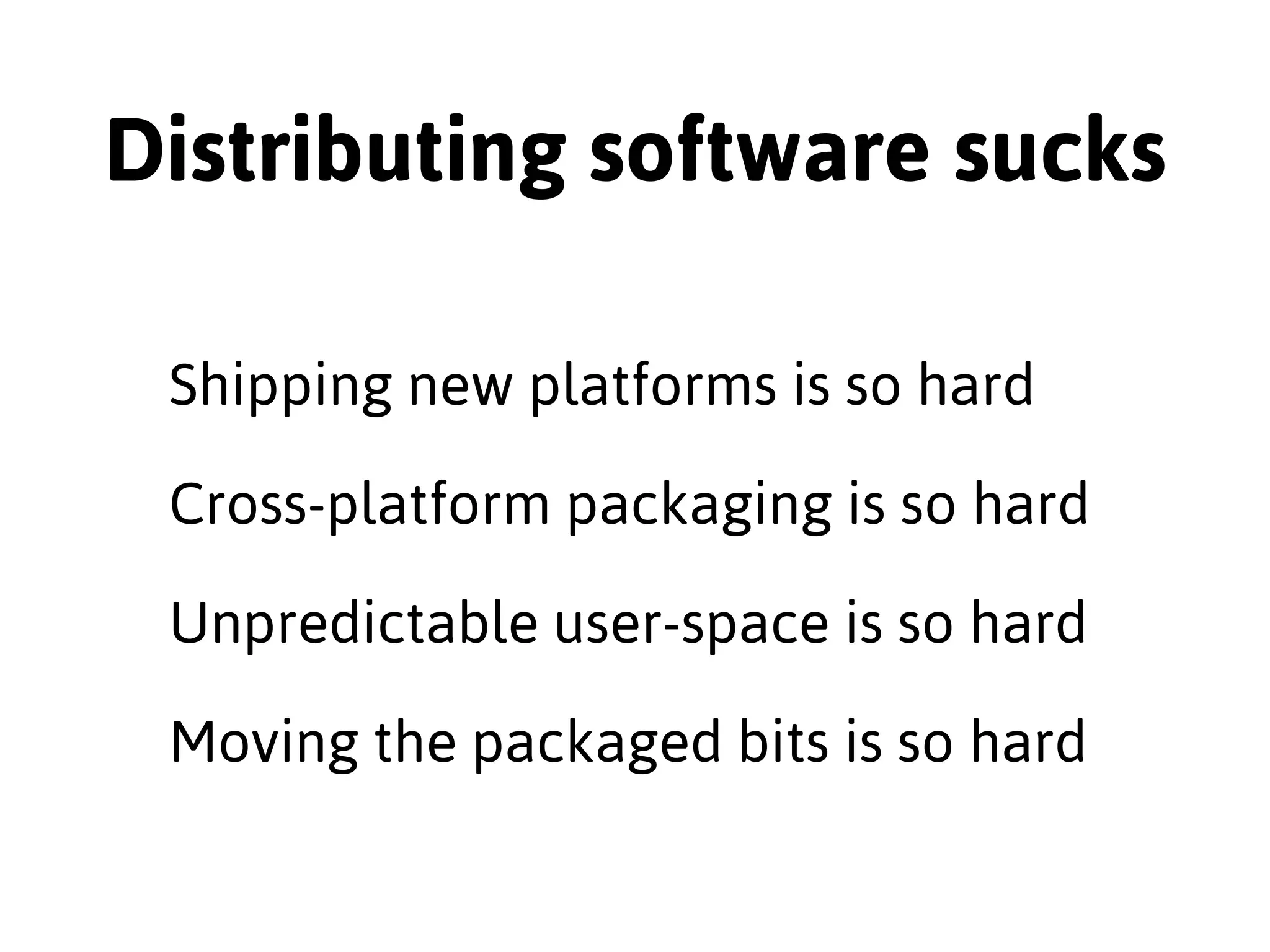 Distributing software sucks 
Shipping new platforms is so hard 
Cross-platform packaging is so hard 
Unpredictable user-space is so hard 
Moving the packaged bits is so hard 
 