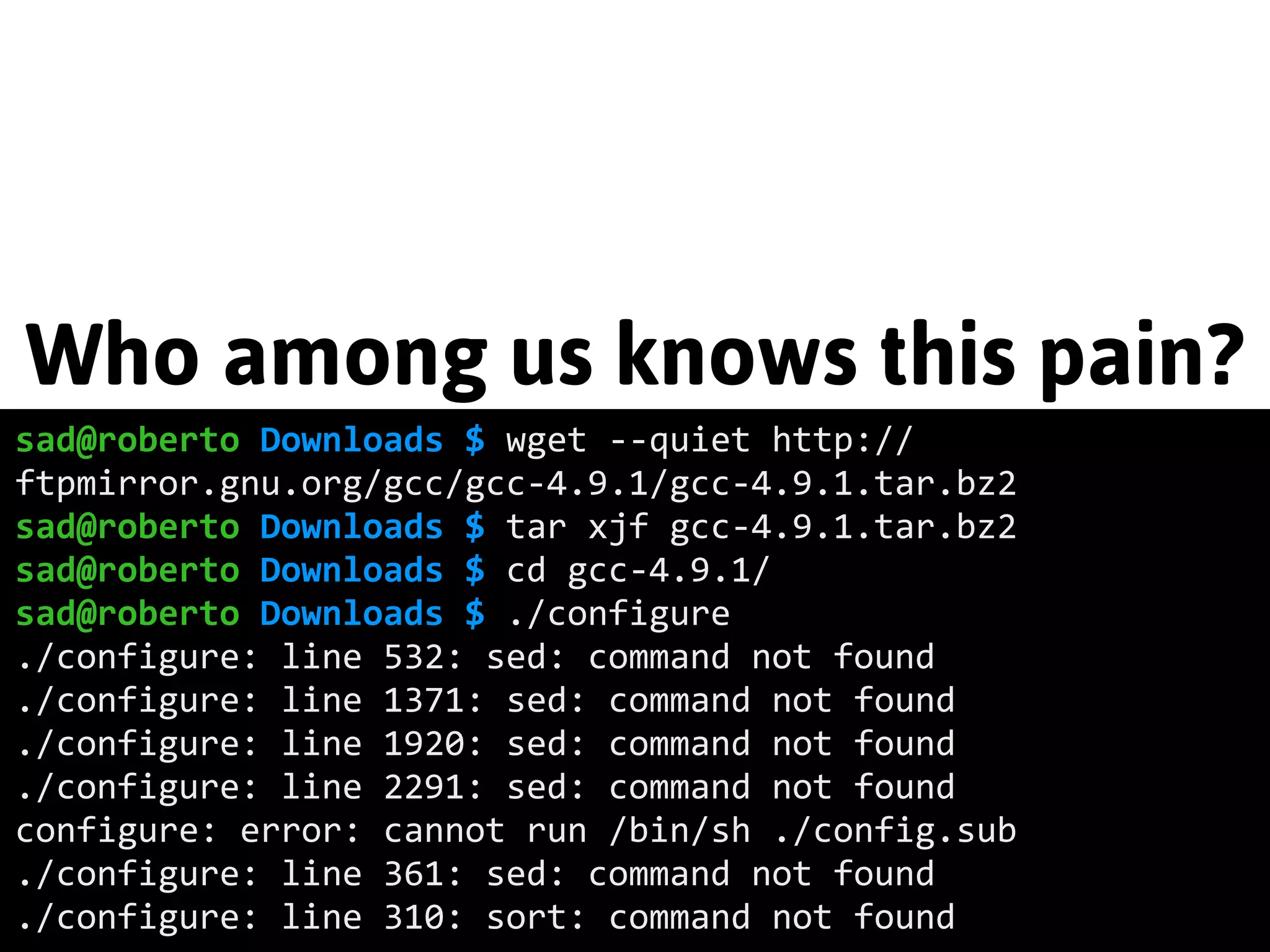 Who among us knows this pain? 
sad@roberto Downloads $ wget -­‐-­‐quiet http:// 
ftpmirror.gnu.org/gcc/gcc-­‐4.9.1/gcc-­‐4.9.1.tar.bz2 
sad@roberto Downloads $ tar xjf gcc-­‐4.9.1.tar.bz2 
sad@roberto Downloads $ cd gcc-­‐4.9.1/ 
sad@roberto Downloads $ ./configure 
./configure: line 532: sed: command not found 
./configure: line 1371: sed: command not found 
./configure: line 1920: sed: command not found 
./configure: line 2291: sed: command not found 
configure: error: cannot run /bin/sh ./config.sub 
./configure: line 361: sed: command not found 
./configure: line 310: sort: command not found 
 
