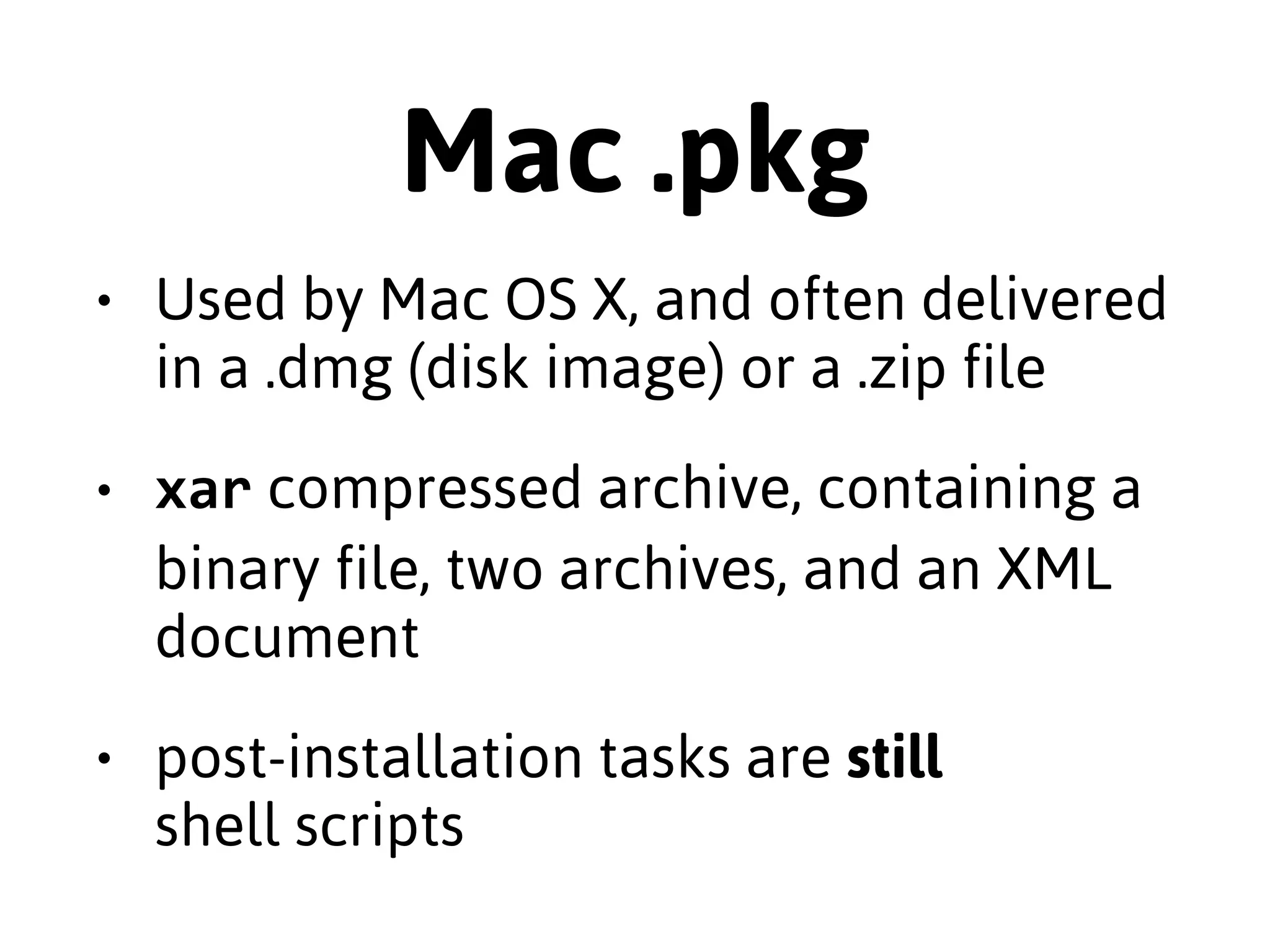 .deb 
• Managed by dpkg & apt, the 
"Advanced Package Tool" 
• ar compressed package with two 
gzipped tarballs & a small text file 
• Post-installation tasks are shell scripts 
 