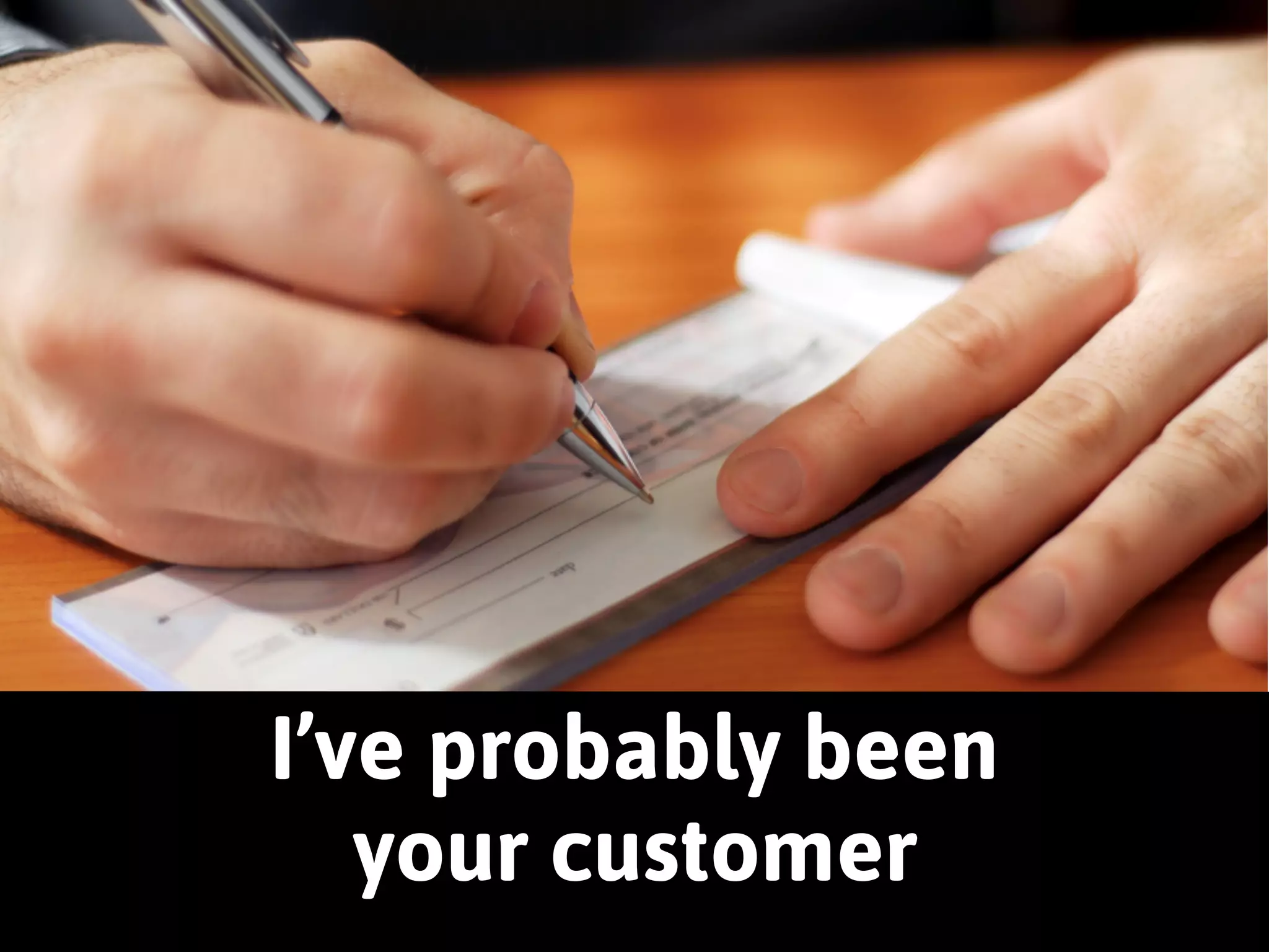 I’ve probably been 
your customer 
 