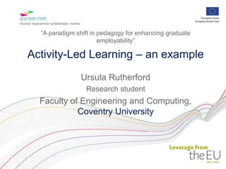 Nuoret nopeammin työelämään -hanke


           ”A paradigm shift in pedagogy for enhancing graduate
                                employability”

    Activity-Led Learning – an example
                                     Ursula Rutherford
                                      Research student
          Faculty of Engineering and Computing,
                    Coventry University
 