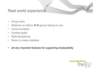 Real world experience

•   Group work
•   Reliance on others  group relying on you
•   Communication
•   Unclear goals
•   Multi-disciplinary
•   Room to make mistakes

•   all very important features for supporting employability
 