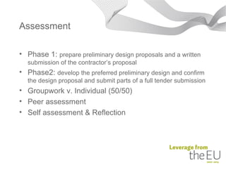 Assessment

• Phase 1: prepare preliminary design proposals and a written
  submission of the contractor’s proposal
• Phase2: develop the preferred preliminary design and confirm
  the design proposal and submit parts of a full tender submission
• Groupwork v. Individual (50/50)
• Peer assessment
• Self assessment & Reflection
 
