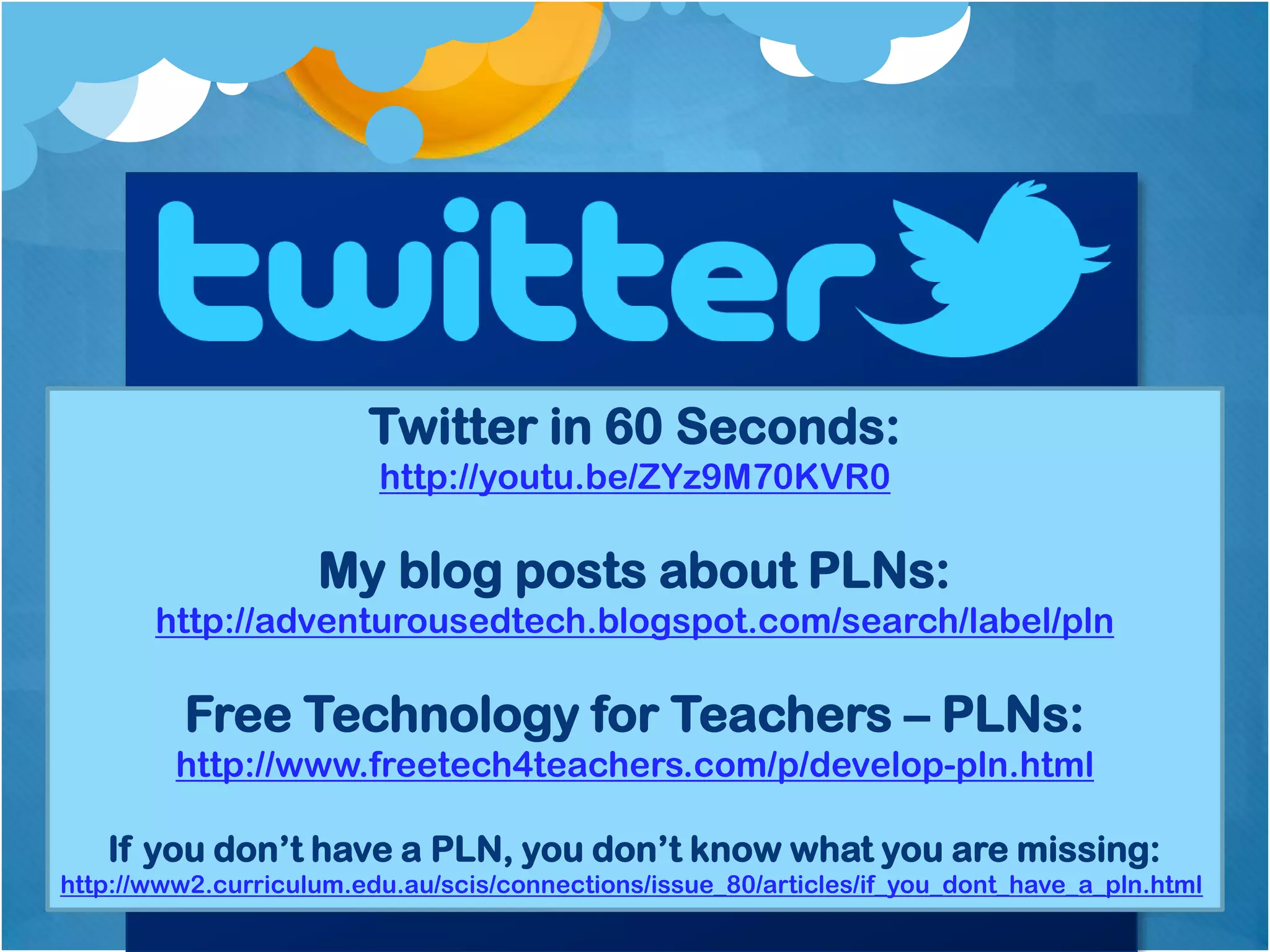 Twitter in 60 Seconds:
                         http://youtu.be/ZYz9M70KVR0

                    My blog posts about PLNs:
       http://adventurousedtech.blogspot.com/search/label/pln

          Free Technology for Teachers – PLNs:
         http://www.freetech4teachers.com/p/develop-pln.html

   If you don’t have a PLN, you don’t know what you are missing:
http://www2.curriculum.edu.au/scis/connections/issue_80/articles/if_you_dont_have_a_pln.html
 