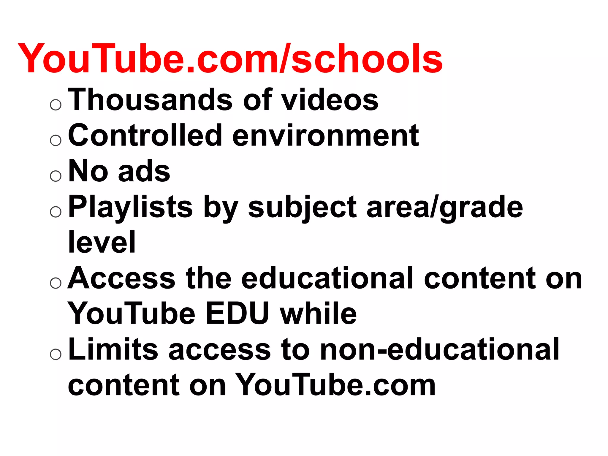 YouTube.com/schools
 o Thousands of videos
 o Controlled environment
 o No ads
 o Playlists by subject area/grade
   level
 o Access the educational content on
   YouTube EDU while
 o Limits access to non-educational
   content on YouTube.com
 