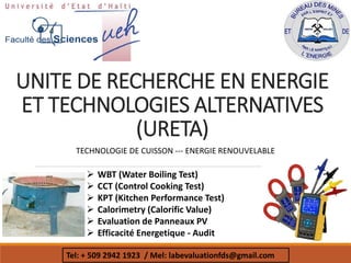 UNITE DE RECHERCHE EN ENERGIE
ET TECHNOLOGIES ALTERNATIVES
(URETA)
 WBT (Water Boiling Test)
 CCT (Control Cooking Test)
 KPT (Kitchen Performance Test)
 Calorimetry (Calorific Value)
 Evaluation de Panneaux PV
 Efficacité Energetique - Audit
Tel: + 509 2942 1923 / Mel: labevaluationfds@gmail.com
TECHNOLOGIE DE CUISSON --- ENERGIE RENOUVELABLE
 