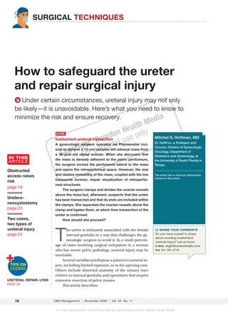 SURGICAL TECHNIQUES




       How to safeguard the ureter
       and repair surgical injury
         Under certain circumstances, ureteral injury may not only
       be likely—it is unavoidable. Here’s what you need to know to
       minimize the risk and ensure recovery.            dia                         M         e
                                                                 H            e alth
                            CASE

                                               ® Do
                                                      w   den se only                              Mitchel S. Hoffman, MD
                           Inadvertent ureteral transection
                                                           via l
                                                                 u
                           A gynecologic surgeon operates naPfannenstiel inci-
                                            ht complexoleft adnexal mass from                      Dr. Hoffman is Professor and
                                         ig
                           sion to remove a 12-cm ers
                                 opyr obese rwoman. When she discovers that
                                                                                                   Director, Division of Gynecologic

                              C            Fo p
                                                                                                   Oncology, Department of
                           a 36-year-old                                                           Obstetrics and Gynecology, at
   IN THIS                 the mass is densely adherent to the pelvic peritoneum,
   ARTICLE                                                                                         the University of South Florida in
                           the surgeon incises the peritoneum lateral to the mass                  Tampa.
  Obstructed               and opens the retroperitoneal space. However, the size
  access raises            and relative immobility of the mass, coupled with the low               The author has no ﬁnancial relationships
                                                                                                   relevant to this article.
                           transverse incision, impair visualization of retroperito-
  risk
                           neal structures.
  page 18
                                The surgeon clamps and divides the ovarian vessels
                           above the mass but, afterward, suspects that the ureter
  Uretero-                 has been transected and that its ends are included within
  neocystostomy            the clamps. She separates the ovarian vessels above the
  page 23                  clamp and ligates them, at which time transection of the
                           ureter is conﬁrmed.
  Two cases,                    How should she proceed?
  two types of
  ureteral injury

                           T
                                   he ureter is intimately associated with the female              ›› SHARE YOUR COMMENTS
  page 24                          internal genitalia in a way that challenges the gy-             Do you have a pearl to share
                                                                                                   about avoiding inadvertent
                                   necologic surgeon to avoid it. In a small percent-              ureteral injury? Let us know:
                           age of cases involving surgical extirpation in a woman                  E-MAIL obg@dowdenhealth.com
                           who has severe pelvic pathology, ureteral injury may be                 FAX 201-391-2778

                           inevitable.
                                Several variables predispose a patient to ureteral in-
                           jury, including limited exposure, as in the opening case.
                           Others include distorted anatomy of the urinary tract
                           relative to internal genitalia and operations that require
  URETERAL REPAIR, LYSIS   extensive resection of pelvic tissues.
  PAGE 28                       This article describes:



       16                  OBG Management | November 2008 | Vol. 20 No. 11


                            For mass reproduction, content licensing and permissions contact Dowden Health Media.

16_r1_OBGM1108 16                                                                                                                             10/23/08 12:01:56 PM
 