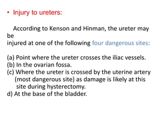 • Injury to ureters:
According to Kenson and Hinman, the ureter may
be
injured at one of the following four dangerous sites:
(a) Point where the ureter crosses the iliac vessels.
(b) In the ovarian fossa.
(c) Where the ureter is crossed by the uterine artery
(most dangerous site) as damage is likely at this
site during hysterectomy.
d) At the base of the bladder.
 