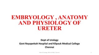 EMBRYOLOGY , ANATOMY
AND PHYSIOLOGY OF
URETER
Dept of Urology
Govt Royapettah Hospital and Kilpauk Medical College
Chennai
1
Dept of Urology, GRH and KMC, Chennai.
 