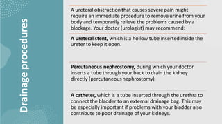 Drainage
procedures
A ureteral obstruction that causes severe pain might
require an immediate procedure to remove urine from your
body and temporarily relieve the problems caused by a
blockage. Your doctor (urologist) may recommend:
A ureteral stent, which is a hollow tube inserted inside the
ureter to keep it open.
Percutaneous nephrostomy, during which your doctor
inserts a tube through your back to drain the kidney
directly (percutaneousnephrostomy).
A catheter, which is a tube inserted through the urethra to
connect the bladder to an external drainage bag. This may
be especially important if problems with your bladder also
contribute to poor drainage of your kidneys.
 