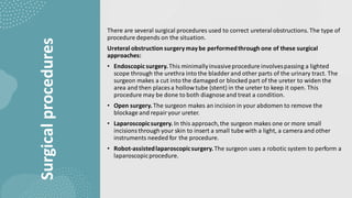 Surgical
procedures
There are several surgical procedures used to correct ureteralobstructions. The type of
procedure depends on the situation.
Ureteral obstruction surgerymaybe performedthrough one of these surgical
approaches:
• Endoscopic surgery.This minimallyinvasiveprocedure involvespassing a lighted
scope through the urethra into the bladder and other parts of the urinary tract. The
surgeon makes a cut into the damaged or blocked part of the ureter to widen the
area and then places a hollow tube (stent) in the ureter to keep it open. This
procedure may be done to both diagnose and treat a condition.
• Open surgery. The surgeon makes an incision in your abdomen to remove the
blockage and repairyour ureter.
• Laparoscopicsurgery. In this approach,the surgeon makes one or more small
incisionsthrough your skin to insert a small tube with a light, a camera and other
instruments needed for the procedure.
• Robot-assistedlaparoscopicsurgery.The surgeon uses a robotic system to perform a
laparoscopicprocedure.
 
