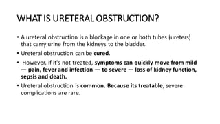 WHAT IS URETERAL OBSTRUCTION?
• A ureteral obstruction is a blockage in one or both tubes (ureters)
that carry urine from the kidneys to the bladder.
• Ureteral obstruction can be cured.
• However, if it's not treated, symptoms can quickly move from mild
— pain, fever and infection — to severe — loss of kidney function,
sepsis and death.
• Ureteral obstruction is common. Because its treatable, severe
complications are rare.
 