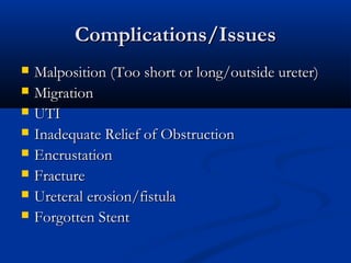 Complications/Issues









Malposition (Too short or long/outside ureter)
Migration
UTI
Inadequate Relief of Obstruction
Encrustation
Fracture
Ureteral erosion/fistula
Forgotten Stent

 
