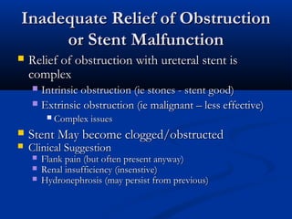 Inadequate Relief of Obstruction
or Stent Malfunction


Relief of obstruction with ureteral stent is
complex
Intrinsic obstruction (ie stones - stent good)
 Extrinsic obstruction (ie malignant – less effective)







Complex issues

Stent May become clogged/obstructed
Clinical Suggestion




Flank pain (but often present anyway)
Renal insufficiency (insenstive)
Hydronephrosis (may persist from previous)

 