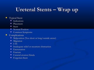 Ureteral Stents – Wrap up


Typical Stent








Indications
Placement
Stent
Normal Position
Common Symptoms

Complications









Malposition (Too short or long/outside ureter)
Migration
UTI
Inadequate relief or recurrent obstruction
Encrustation
Fracture
Ureteral erosion/fistula
Forgotten Stent

 