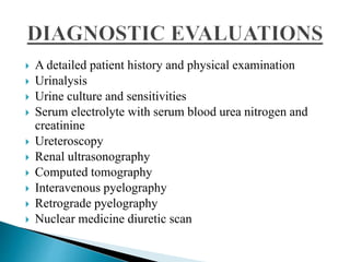  A detailed patient history and physical examination
 Urinalysis
 Urine culture and sensitivities
 Serum electrolyte with serum blood urea nitrogen and
creatinine
 Ureteroscopy
 Renal ultrasonography
 Computed tomography
 Interavenous pyelography
 Retrograde pyelography
 Nuclear medicine diuretic scan
 