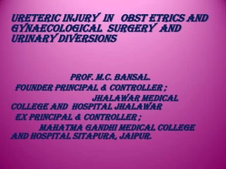 URETERIC INJURY IN OBST ETRICS AND
GYNAECOLOGICAL SURGERY AND
URINARY DIVERSIONS
Prof. M.C. Bansal.
Founder Principal & Controller ;
Jhalawar Medical
College And Hospital Jhalawar
Ex Principal & Controller ;
Mahatma Gandhi Medical College
and Hospital Sitapura, Jaipur.
 