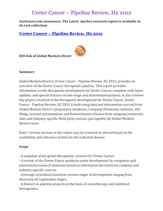 Ureter Cancer – Pipeline Review, H2 2012
Aarkstore.com announces, The Latest market research report is available in
its vast collection:

Ureter Cancer – Pipeline Review, H2 2012




RSS link of Global Markets Direct



Summary

Global Markets Direct’s, Ureter Cancer - Pipeline Review, H2 2012, provides an
overview of the Ureter Cancer therapeutic pipeline. This report provides
information on the therapeutic development for Ureter Cancer, complete with latest
updates, and special features on late-stage and discontinued projects. It also reviews
key players involved in the therapeutic development for Ureter Cancer. Ureter
Cancer - Pipeline Review, H2 2012 is built using data and information sourced from
Global Markets Direct’s proprietary databases, Company/University websites, SEC
filings, investor presentations and featured press releases from company/university
sites and industry-specific third party sources, put together by Global Markets
Direct’s team.

Note*: Certain sections in the report may be removed or altered based on the
availability and relevance of data for the indicated disease.

Scope

- A snapshot of the global therapeutic scenario for Ureter Cancer.
- A review of the Ureter Cancer products under development by companies and
universities/research institutes based on information derived from company and
industry-specific sources.
- Coverage of products based on various stages of development ranging from
discovery till registration stages.
- A feature on pipeline projects on the basis of monotherapy and combined
therapeutics.
 