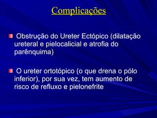 Complicações Obstrução do Ureter Ectópico (dilatação ureteral e pielocalicial e atrofia do parênquima) O ureter ortotópico (o que drena o pólo inferior), por sua vez, tem aumento de risco de refluxo e pielonefrite http://oradiologista.blogspot.com/2008/06/duplicaoureteral.html. 