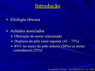 Introdução Etiologia obscura Achados associados Obstrução do ureter relacionado Displasia do pólo renal superior (43 – 73%) RVU no ureter do pólo inferior (50%) ou ureter contralateral (25%) Campbell’s Urology – 9th Edition; vol. 4; p. 3398. 