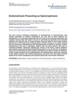 Case Study
TheScientificWorldJOURNAL (2005) 5, 845–851
ISSN 1537-744X; DOI 10.1100/tsw.2005.103




Endometriosis Presenting as Hydronephrosis

Ahmed Bakheet Zaharani and G.V. Soundra Pandyan*
Department of Urology, Assir Central Hospital, Affiliated to King Khalid College of
Medical Sciences, Abha, Saudi Arabia

E-mail: drpandyan@hotmail.com; paandyan@yahoo.com

Received July 8, 2005; Accepted September 19, 2005; Published October 16, 2005



The most serious urological complication of endometriosis is hydronephrotic renal
atrophy secondary to ureteric involvement. As only half of these patients are
symptomatic, it is commonly diagnosed late and more by the clinicians awareness and
suspicion of this entity. We report a case of an unmarried young female who presented
primarily with left loin pain of 2-year duration. She was found to have lower ureteric
stricture by an IVU done by her referring doctor. Further workup at our center showed
that she had pelvic endometriosis with hydronephrosis secondary to extrinsic ureteric
endometriosis. She had a first-degree relative with the same disease. She had no
menstrual problems. Diagnostic laparoscopy, biopsy of the lesion, ureteric dilatation
with stenting, along with hormonal treatment was given to her as first line of treatment.
There was no improvement of the ureteric obstruction even after 6 months of treatment.
Finally, surgical excision of the endometrioma, left oophorectomy, along with resection
of the ureteric stricture with uretero-ureterostomy was done. This case report includes
details of her further management and outcome along with a brief review of literature.

KEYWORDS: endometriosis, ureteric obstruction, hormonal treatment, uretero-ureterostomy



CASE REPORT

An unmarried, 27-year-old female was referred to the urology clinic as a case of left lower ureteric
stricture, diagnosed by an IVU (intravenous urogram) at a peripheral hospital. She had recurrent attacks
of colicky, left loin pain for 2 years. As it was getting worse for the last 2 months, she sought a medical
opinion. There was no history of hematuria, dysuria, or frequency of urine. She also complained of dull
pain in the suprapubic area. Her menstrual cycle was normal with no relation of the pain to it. She had no
other medical illness. Her elder sister was a known case of pelvic endometriosis. Physical examination
was normal. There was mild tenderness in the left loin, but no palpable lumps. Rectal and vaginal
examinations were deferred as she was unmarried. Routine blood tests and renal functions were normal.
Urine analysis showed five to six red blood cells and seven to ten pus cells per high power field. Urine
culture was normal. Ultrasound examination (USG) of the abdomen and pelvis revealed left
hydroureteronephrosis with no evidence of calculi. Cystic lesions were seen in both the ovaries and in the
rectovesical pouch. IVU showed a left lower ureteric stricture about 1 cm long with proximal dilatation
(Fig. 1). Computed tomography (CT) scan showed multiple septations in these ovarian cysts (Fig. 2).

*Corresponding author address: P.O. Box 40, ABHA, Kingdom                                              845
of Saudi Arabia; Tel: 0501579865
©2005 with author.
 