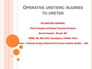 OPERATIVE URETERIC INJURIES
TO URETER
DR SANTOSH AGRAWAL
Chief Urologist and Kidney Transplant Surgeon
Bansal Hospital , Bhopal, MP
MBBS, MS, MCh (PGI, Chandigarh), FIAGES, FALS
Fellow in Robotic Surgery, Roswell Park Cancer Institute, Buffalo , USA
 