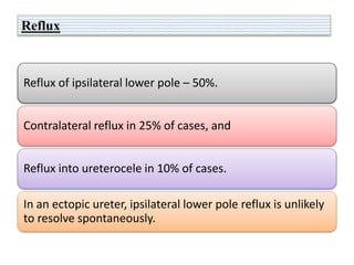 Reflux
Reflux of ipsilateral lower pole – 50%.
Contralateral reflux in 25% of cases, and
Reflux into ureterocele in 10% of cases.
In an ectopic ureter, ipsilateral lower pole reflux is unlikely
to resolve spontaneously.
 