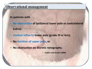 Observational management
In patients with
– No obstruction of ipsilateral lower pole or contralateral
kidney
– Limited reflux to lower pole (grade III or less),
– No function of upper pole, or
– No obstruction on diuretic renography.
• Coplen and Austin (2004)
 