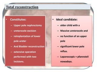 Total reconstruction
• Constitutes:
– Upper pole nephrectomy
– ureterocele excision
– reimplantation of lower
pole ureter
– And Bladder reconstruction
– extensive operation
performed with two
incisions.
• Ideal candidate:
– older child with a
– Massive ureterocele and
– no function of an upper
pole
– significant lower pole
reflux.
– Laparoscopic + pfannsteil
nowadays.
 