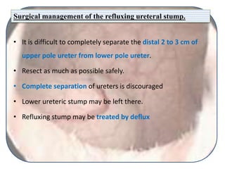 Surgical management of the refluxing ureteral stump.
• It is difficult to completely separate the distal 2 to 3 cm of
upper pole ureter from lower pole ureter.
• Resect as much as possible safely.
• Complete separation of ureters is discouraged
• Lower ureteric stump may be left there.
• Refluxing stump may be treated by deflux
 