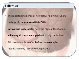 Follow-up
• The reported incidence of new reflux following TUI of a
ureterocele ranges from 0% to 50%
• intravesical ureteroceles have the highest likelihood of
achieving all therapeutic goals with only the incision.
• TUI is reasonable to offer before more complex
reconstructions, specially young infants.
 