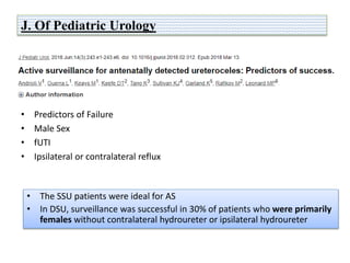J. Of Pediatric Urology
• Predictors of Failure
• Male Sex
• fUTI
• Ipsilateral or contralateral reflux
• The SSU patients were ideal for AS
• In DSU, surveillance was successful in 30% of patients who were primarily
females without contralateral hydroureter or ipsilateral hydroureter
 