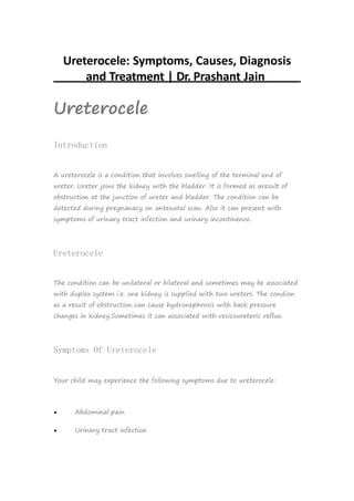 Ureterocele: Symptoms, Causes, Diagnosis
and Treatment | Dr. Prashant Jain
Ureterocele
Introduction
A ureterocele is a condition that involves swelling of the terminal end of
ureter. Ureter joins the kidney with the bladder. It is formed as aresult of
obstruction at the junction of ureter and bladder. The condition can be
detected during pregnanacy on antenatal scan. Also it can present with
symptoms of urinary tract infection and urinary incontinence.
Ureterocele
The condition can be unilateral or bilateral and sometimes may be associated
with duplex system i.e. one kidney is supplied with two ureters. The condion
as a result of obstruction can cause hydronephrosis with back pressure
changes in kidney.Sometimes it can associated with vesicoureteric reflux.
Symptoms Of Ureterocele
Your child may experience the following symptoms due to ureterocele:
 Abdominal pain
 Urinary tract infection
 