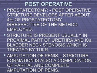1717
POST OPERATIVEPOST OPERATIVE
 PROSTATECTOMY: - POST OPERATIVEPROSTATECTOMY: - POST OPERATIVE
STRICTURE DEVELOPS AFTER ABOUTSTRICTURE DEVELOPS AFTER ABOUT
4% OF PROSTATECTOMY4% OF PROSTATECTOMY
IRRESPECTIVE OF THE METHODIRRESPECTIVE OF THE METHOD
EMPLOYED.EMPLOYED.
 STRICTURE IS PRESENT USUALLY INSTRICTURE IS PRESENT USUALLY IN
PROXIMAL PART OF URETHRA AND K/aPROXIMAL PART OF URETHRA AND K/a
BLADDER NECK STENOSIS WHICH ISBLADDER NECK STENOSIS WHICH IS
TREATED BY TUI-R.TREATED BY TUI-R.
 AMPUTATION OF PENIS – STRICTUREAMPUTATION OF PENIS – STRICTURE
FORMATION IS ALSO A COMPLICATIONFORMATION IS ALSO A COMPLICATION
OF PARTIAL AND COMPLETEOF PARTIAL AND COMPLETE
AMPUTATION OF PENIS.AMPUTATION OF PENIS.
 
