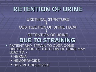 2929
RETENTION OF URINERETENTION OF URINE
URETHRAL STRICTUREURETHRAL STRICTURE
OBSTRUCTION OF URINE FLOWOBSTRUCTION OF URINE FLOW
RETENTION OF URINERETENTION OF URINE
DUE TO STRAININGDUE TO STRAINING
 PATIENT MAY STRAIN TO OVER COMEPATIENT MAY STRAIN TO OVER COME
OBSTRUCTION TO THE FLOW OF URINE MAYOBSTRUCTION TO THE FLOW OF URINE MAY
LEAD TO: -LEAD TO: -
 HERNIAHERNIA
 HEMORRHOIDSHEMORRHOIDS
 RECTAL PROLEPSESRECTAL PROLEPSES
 