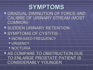 3131
SYMPTOMSSYMPTOMS
 GRADUAL DIMINUTION OF FORCE ANDGRADUAL DIMINUTION OF FORCE AND
CALIBRE OF URINARY STREAM (MOSTCALIBRE OF URINARY STREAM (MOST
COMMON)COMMON)
 SUDDEN URINARY RETENTIONSUDDEN URINARY RETENTION
 SYMPTOMS OF CYSTITIS: -SYMPTOMS OF CYSTITIS: -
 INCREASED FREQUENCYINCREASED FREQUENCY
 URGENCYURGENCY
 NOCTURIANOCTURIA
 AS COMPARE TO OBSTRUCTION DUEAS COMPARE TO OBSTRUCTION DUE
TO ENLARGE PROSTATE PATIENT ISTO ENLARGE PROSTATE PATIENT IS
CONSIDERABLY YOUNGERCONSIDERABLY YOUNGER
 