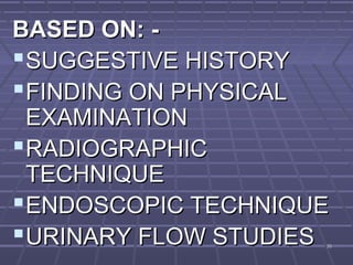 3535
BASED ON: -BASED ON: -
SUGGESTIVE HISTORYSUGGESTIVE HISTORY
FINDING ON PHYSICALFINDING ON PHYSICAL
EXAMINATIONEXAMINATION
RADIOGRAPHICRADIOGRAPHIC
TECHNIQUETECHNIQUE
ENDOSCOPIC TECHNIQUEENDOSCOPIC TECHNIQUE
URINARY FLOW STUDIESURINARY FLOW STUDIES
 