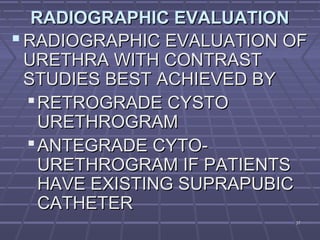 3737
RADIOGRAPHIC EVALUATIONRADIOGRAPHIC EVALUATION
 RADIOGRAPHIC EVALUATION OFRADIOGRAPHIC EVALUATION OF
URETHRA WITH CONTRASTURETHRA WITH CONTRAST
STUDIES BEST ACHIEVED BYSTUDIES BEST ACHIEVED BY
RETROGRADE CYSTORETROGRADE CYSTO
URETHROGRAMURETHROGRAM
ANTEGRADE CYTO-ANTEGRADE CYTO-
URETHROGRAM IF PATIENTSURETHROGRAM IF PATIENTS
HAVE EXISTING SUPRAPUBICHAVE EXISTING SUPRAPUBIC
CATHETERCATHETER
 