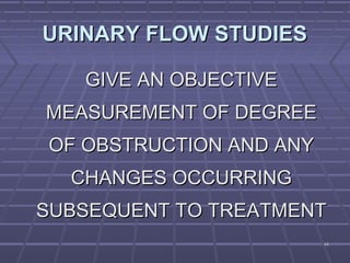 4444
URINARY FLOW STUDIESURINARY FLOW STUDIES
GIVE AN OBJECTIVEGIVE AN OBJECTIVE
MEASUREMENT OF DEGREEMEASUREMENT OF DEGREE
OF OBSTRUCTION AND ANYOF OBSTRUCTION AND ANY
CHANGES OCCURRINGCHANGES OCCURRING
SUBSEQUENT TO TREATMENTSUBSEQUENT TO TREATMENT
 