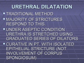 4747
URETHRAL DILATATIONURETHRAL DILATATION
 TRADITIONAL METHODTRADITIONAL METHOD
 MAJORITY OF STRICTURESMAJORITY OF STRICTURES
RESPOND TO THIS.RESPOND TO THIS.
 UNDER ASEPTIC CONDITIONUNDER ASEPTIC CONDITION
URETHRA IS STRETCHED USINGURETHRA IS STRETCHED USING
GRADUATED SERIES OF DILATORSGRADUATED SERIES OF DILATORS
 CURATIVE IN PT. WITH ISOLATEDCURATIVE IN PT. WITH ISOLATED
EPITHELIAL STRICTURE (NOTEPITHELIAL STRICTURE (NOT
INVOLVEMENT OF CORPUSINVOLVEMENT OF CORPUS
SPONGIOSUM)SPONGIOSUM)
 