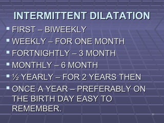 5050
INTERMITTENT DILATATIONINTERMITTENT DILATATION
 FIRST – BIWEEKLYFIRST – BIWEEKLY
 WEEKLY – FOR ONE MONTHWEEKLY – FOR ONE MONTH
 FORTNIGHTLY – 3 MONTHFORTNIGHTLY – 3 MONTH
 MONTHLY – 6 MONTHMONTHLY – 6 MONTH
 ½ YEARLY – FOR 2 YEARS THEN½ YEARLY – FOR 2 YEARS THEN
 ONCE A YEAR – PREFERABLY ONONCE A YEAR – PREFERABLY ON
THE BIRTH DAY EASY TOTHE BIRTH DAY EASY TO
REMEMBER.REMEMBER.
 
