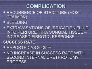 5858
COMPLICATIONCOMPLICATION
 RECURRENCE OF STRICTURE (MOSTRECURRENCE OF STRICTURE (MOST
COMMON)COMMON)
 BLEEDINGBLEEDING
 EXTRAVASATIONS OF IRRIGATION FLUIDEXTRAVASATIONS OF IRRIGATION FLUID
INTO PERI URETHRA SONGIAL TISSUE –INTO PERI URETHRA SONGIAL TISSUE –
INCREASED FIBROTIC RESPONSEINCREASED FIBROTIC RESPONSE
SUCCESS RATESUCCESS RATE
 REPORTED AS 20-35%REPORTED AS 20-35%
 NO INCREASE IN SUCCESS RATE WITHNO INCREASE IN SUCCESS RATE WITH
SECOND INTERNAL URETHROTOMYSECOND INTERNAL URETHROTOMY
PROCESSPROCESS
 