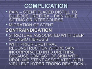 6262
COMPLICATIONCOMPLICATION
 PAIN – STENT PLACED DISTILL TOPAIN – STENT PLACED DISTILL TO
BULBOUS URETHRA – PAIN WHILEBULBOUS URETHRA – PAIN WHILE
SITTING OR INTERCOURSESITTING OR INTERCOURSE
 MIGRATION OF STENTMIGRATION OF STENT
CONTRAINDICATIONCONTRAINDICATION
 STRICTURE ASSOCIATED WITH DEEPSTRICTURE ASSOCIATED WITH DEEP
SPONGIO FIBROSISSPONGIO FIBROSIS
 WITH PRIOR URETHRALWITH PRIOR URETHRAL
RECONSTRUCTION WHERE SKINRECONSTRUCTION WHERE SKIN
INCORPORATED INTO URETHRAINCORPORATED INTO URETHRA
BECAUSE CONTACT OF SKIN WITHBECAUSE CONTACT OF SKIN WITH
UROLUME STENT ASSOCIATED WITHUROLUME STENT ASSOCIATED WITH
VIRULENT HYPER TROPIC REACTION.VIRULENT HYPER TROPIC REACTION.
 